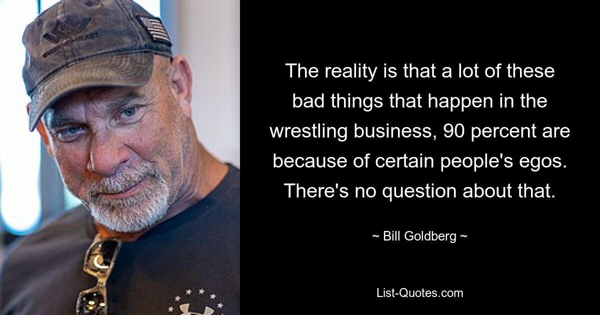 The reality is that a lot of these bad things that happen in the wrestling business, 90 percent are because of certain people's egos. There's no question about that. — © Bill Goldberg