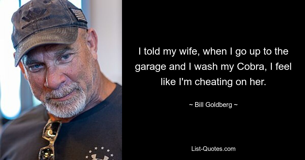 I told my wife, when I go up to the garage and I wash my Cobra, I feel like I'm cheating on her. — © Bill Goldberg