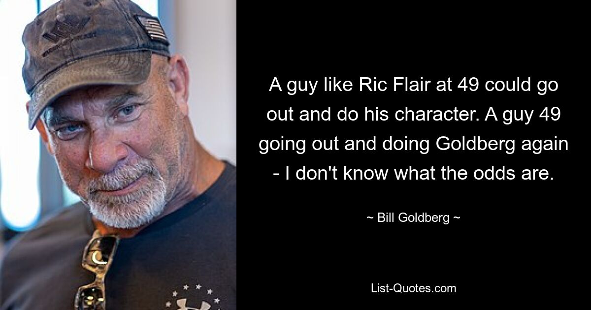 A guy like Ric Flair at 49 could go out and do his character. A guy 49 going out and doing Goldberg again - I don't know what the odds are. — © Bill Goldberg