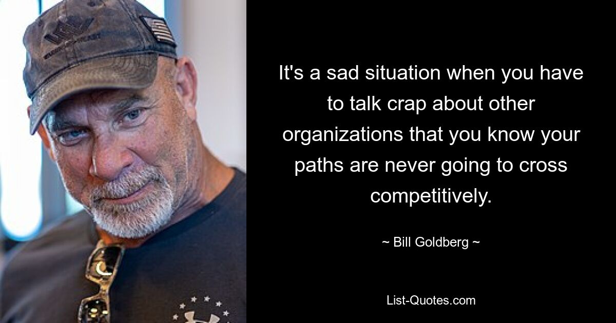 It's a sad situation when you have to talk crap about other organizations that you know your paths are never going to cross competitively. — © Bill Goldberg