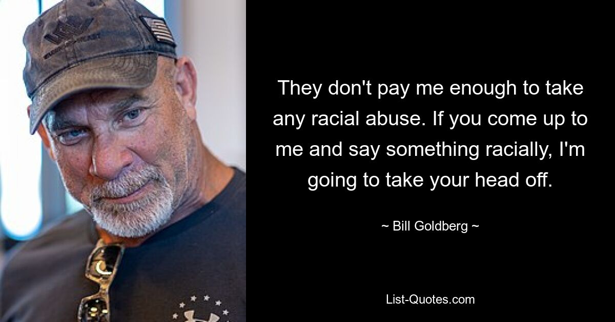 They don't pay me enough to take any racial abuse. If you come up to me and say something racially, I'm going to take your head off. — © Bill Goldberg