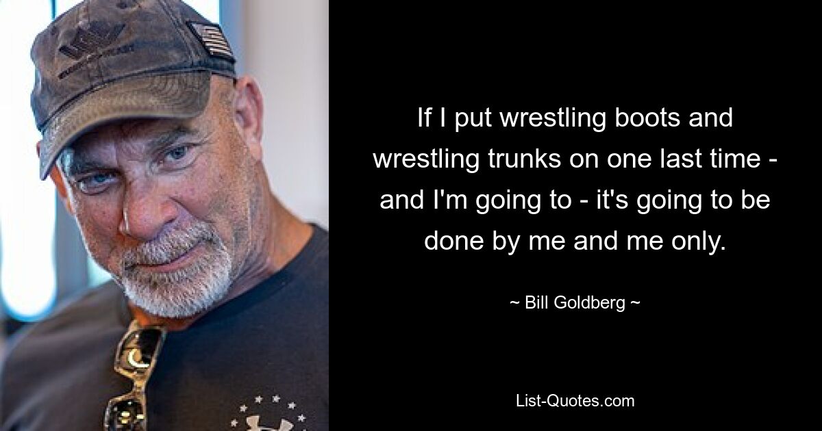 If I put wrestling boots and wrestling trunks on one last time - and I'm going to - it's going to be done by me and me only. — © Bill Goldberg