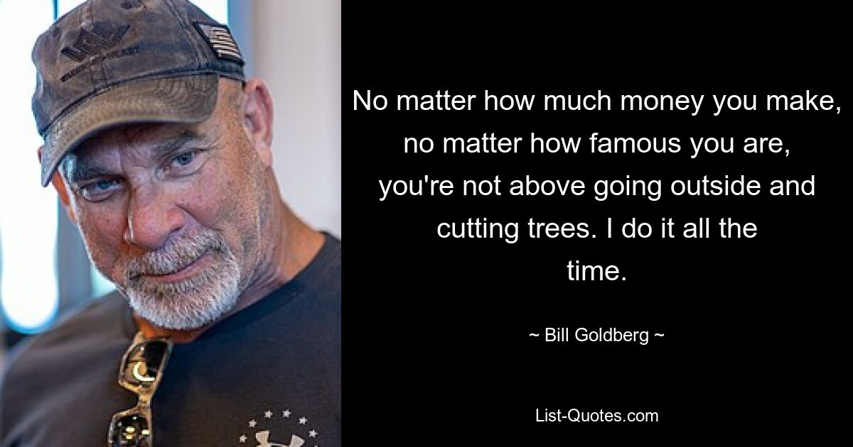 No matter how much money you make, no matter how famous you are, you're not above going outside and cutting trees. I do it all the time. — © Bill Goldberg