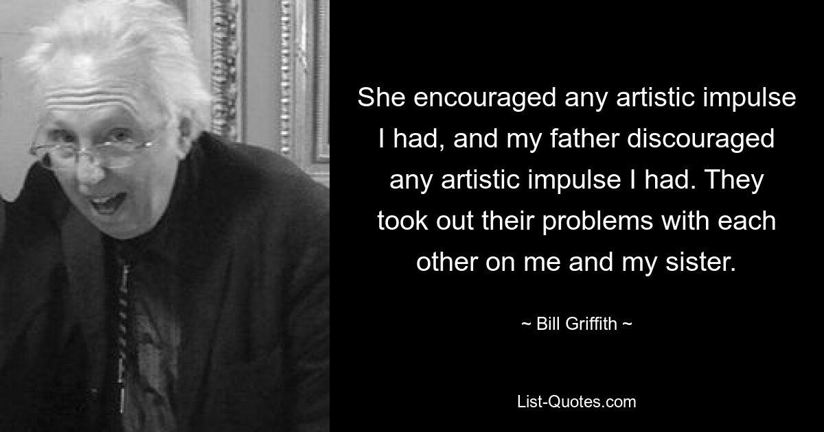 She encouraged any artistic impulse I had, and my father discouraged any artistic impulse I had. They took out their problems with each other on me and my sister. — © Bill Griffith