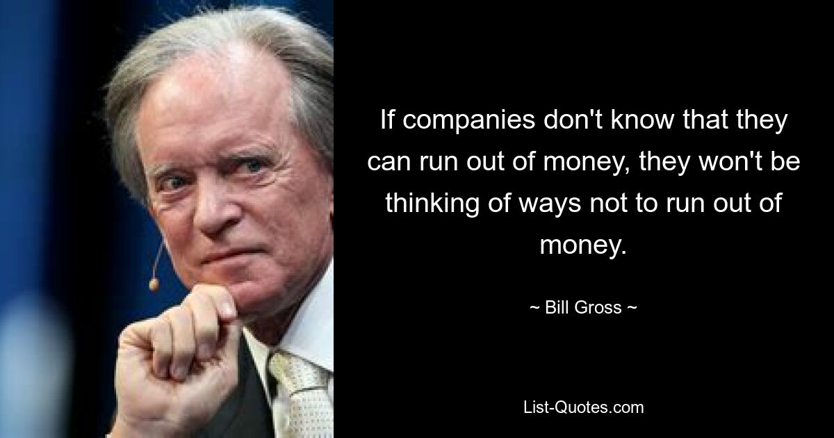 If companies don't know that they can run out of money, they won't be thinking of ways not to run out of money. — © Bill Gross