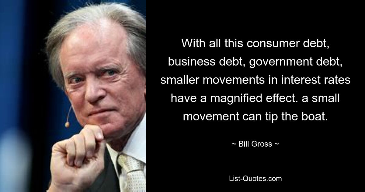 With all this consumer debt, business debt, government debt, smaller movements in interest rates have a magnified effect. a small movement can tip the boat. — © Bill Gross