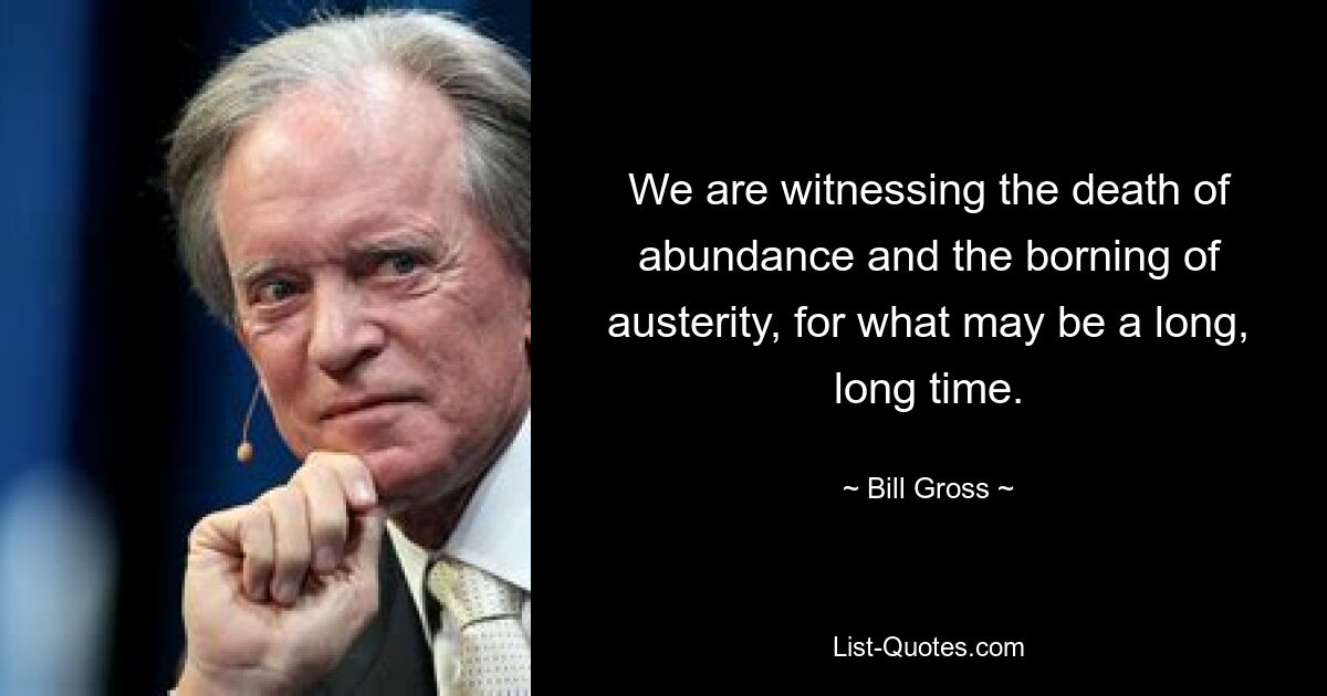 We are witnessing the death of abundance and the borning of austerity, for what may be a long, long time. — © Bill Gross