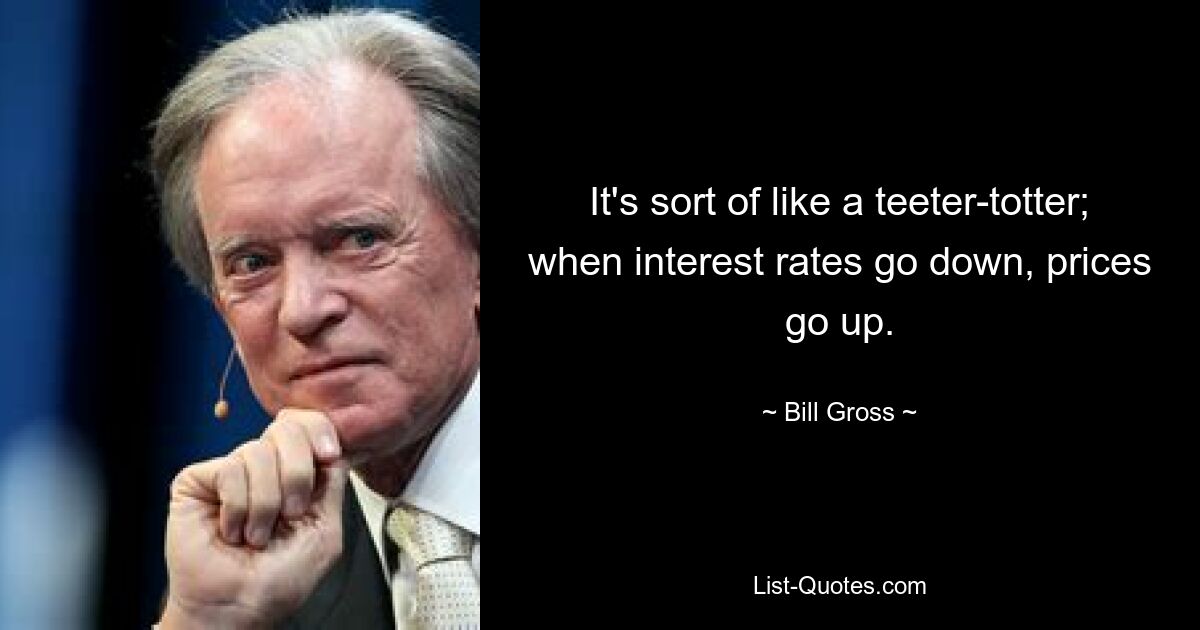 It's sort of like a teeter-totter; when interest rates go down, prices go up. — © Bill Gross