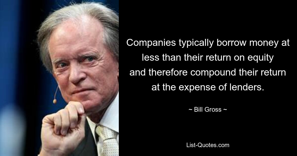 Companies typically borrow money at less than their return on equity and therefore compound their return at the expense of lenders. — © Bill Gross