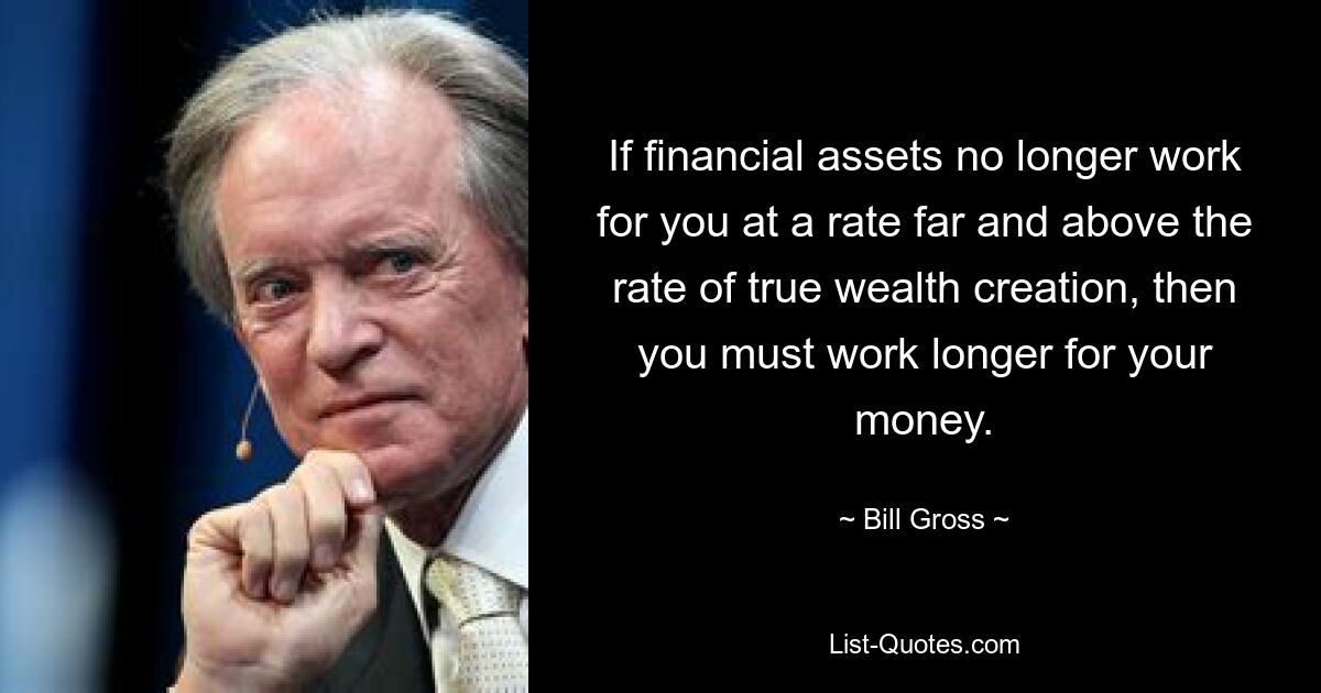 If financial assets no longer work for you at a rate far and above the rate of true wealth creation, then you must work longer for your money. — © Bill Gross