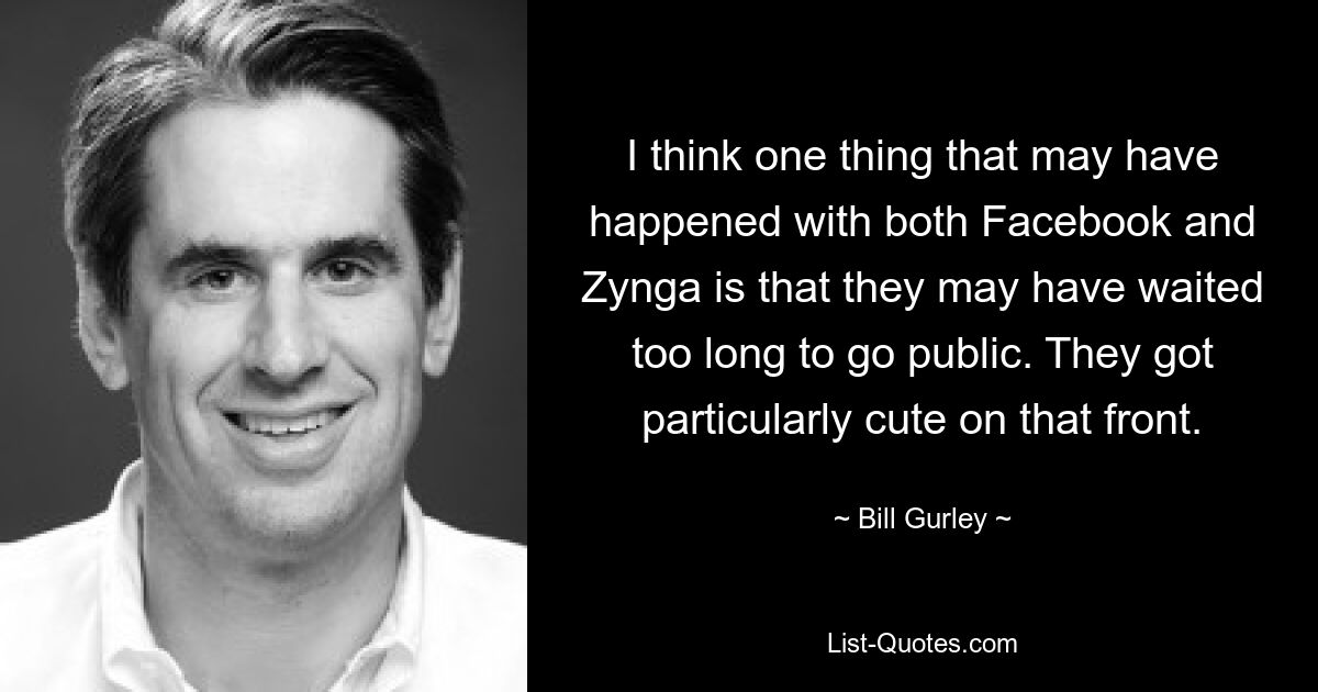 I think one thing that may have happened with both Facebook and Zynga is that they may have waited too long to go public. They got particularly cute on that front. — © Bill Gurley