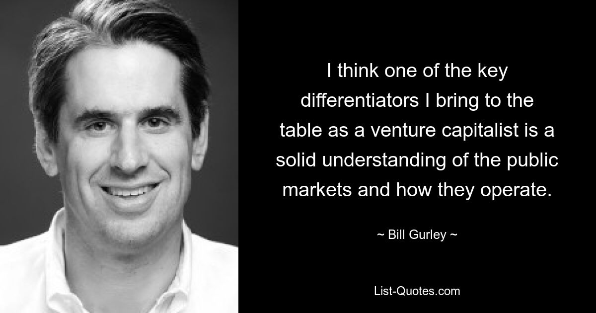 I think one of the key differentiators I bring to the table as a venture capitalist is a solid understanding of the public markets and how they operate. — © Bill Gurley