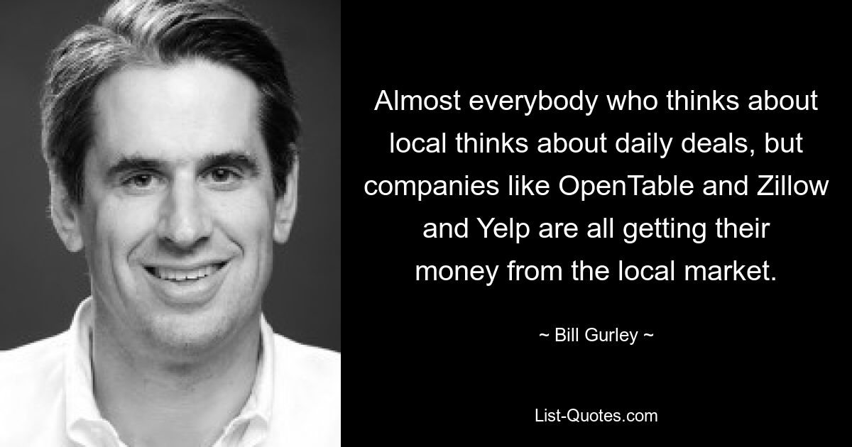 Almost everybody who thinks about local thinks about daily deals, but companies like OpenTable and Zillow and Yelp are all getting their money from the local market. — © Bill Gurley