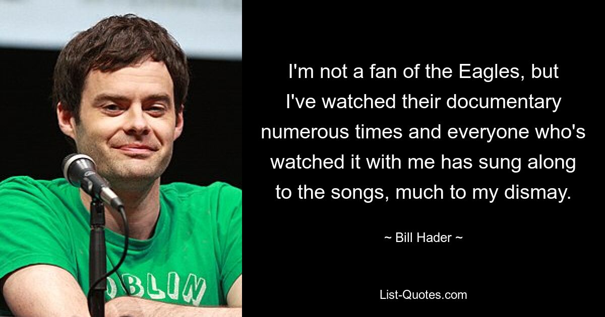 I'm not a fan of the Eagles, but I've watched their documentary numerous times and everyone who's watched it with me has sung along to the songs, much to my dismay. — © Bill Hader