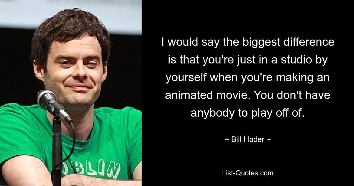 I would say the biggest difference is that you're just in a studio by yourself when you're making an animated movie. You don't have anybody to play off of. — © Bill Hader