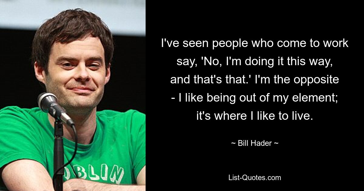 I've seen people who come to work say, 'No, I'm doing it this way, and that's that.' I'm the opposite - I like being out of my element; it's where I like to live. — © Bill Hader