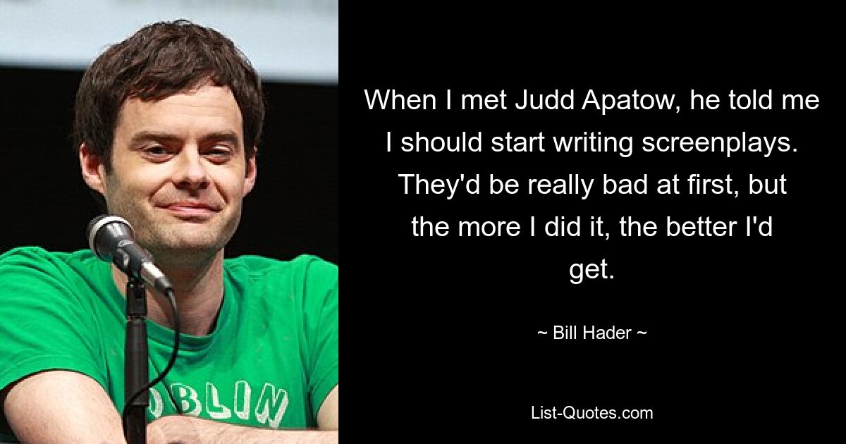 When I met Judd Apatow, he told me I should start writing screenplays. They'd be really bad at first, but the more I did it, the better I'd get. — © Bill Hader