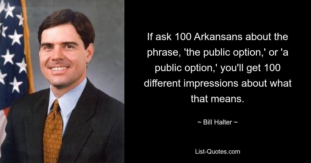 If ask 100 Arkansans about the phrase, 'the public option,' or 'a public option,' you'll get 100 different impressions about what that means. — © Bill Halter