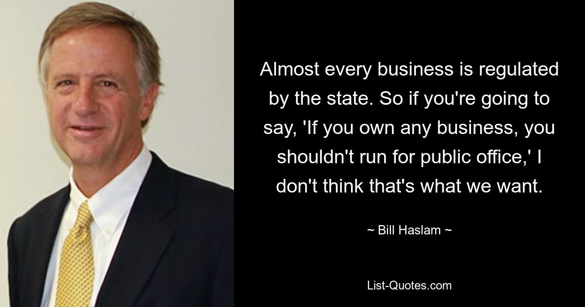 Almost every business is regulated by the state. So if you're going to say, 'If you own any business, you shouldn't run for public office,' I don't think that's what we want. — © Bill Haslam