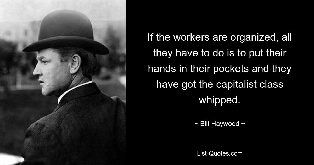 If the workers are organized, all they have to do is to put their hands in their pockets and they have got the capitalist class whipped. — © Bill Haywood