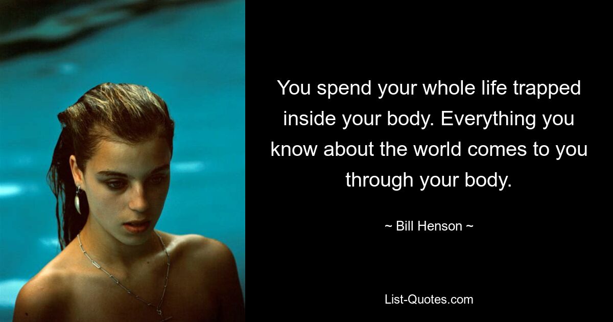 You spend your whole life trapped inside your body. Everything you know about the world comes to you through your body. — © Bill Henson