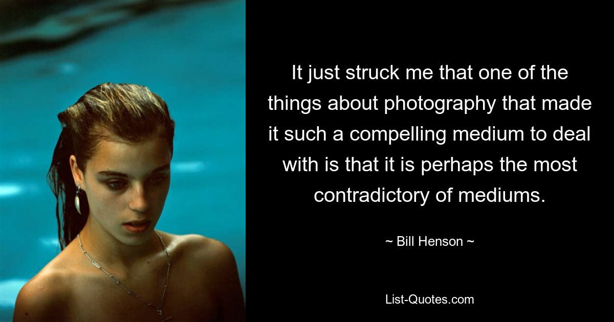 It just struck me that one of the things about photography that made it such a compelling medium to deal with is that it is perhaps the most contradictory of mediums. — © Bill Henson