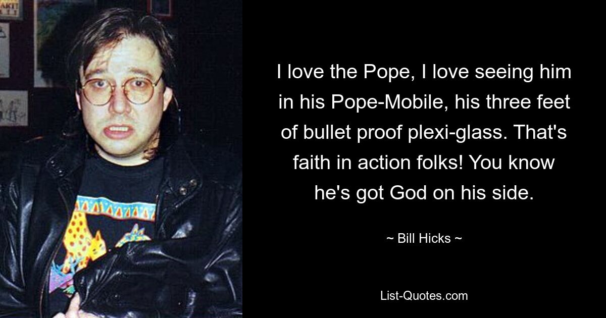 I love the Pope, I love seeing him in his Pope-Mobile, his three feet of bullet proof plexi-glass. That's faith in action folks! You know he's got God on his side. — © Bill Hicks