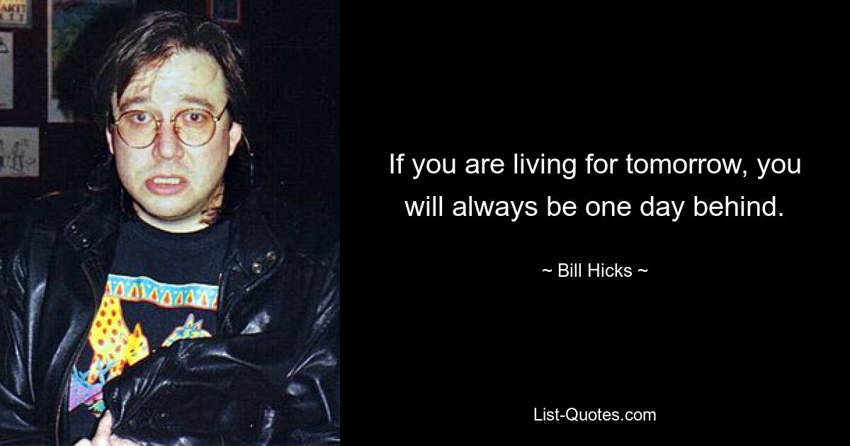 If you are living for tomorrow, you will always be one day behind. — © Bill Hicks