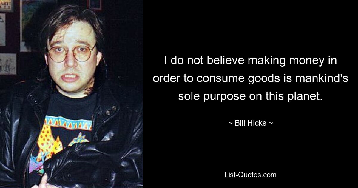 I do not believe making money in order to consume goods is mankind's sole purpose on this planet. — © Bill Hicks