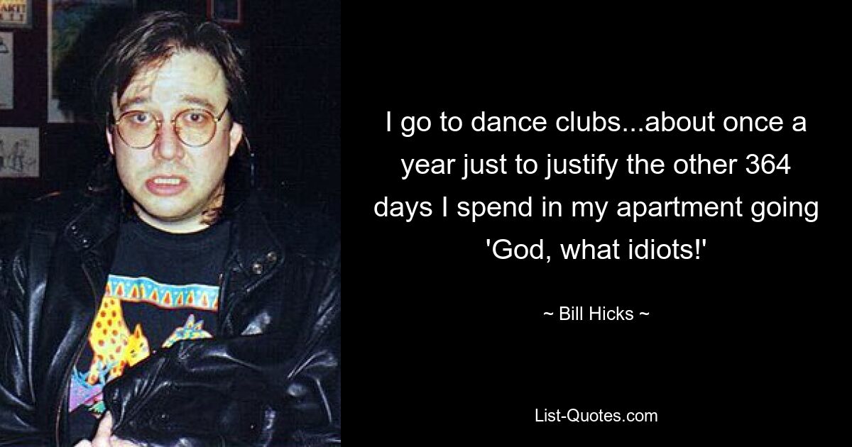 I go to dance clubs...about once a year just to justify the other 364 days I spend in my apartment going 'God, what idiots!' — © Bill Hicks