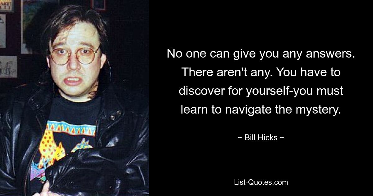 No one can give you any answers. There aren't any. You have to discover for yourself-you must learn to navigate the mystery. — © Bill Hicks