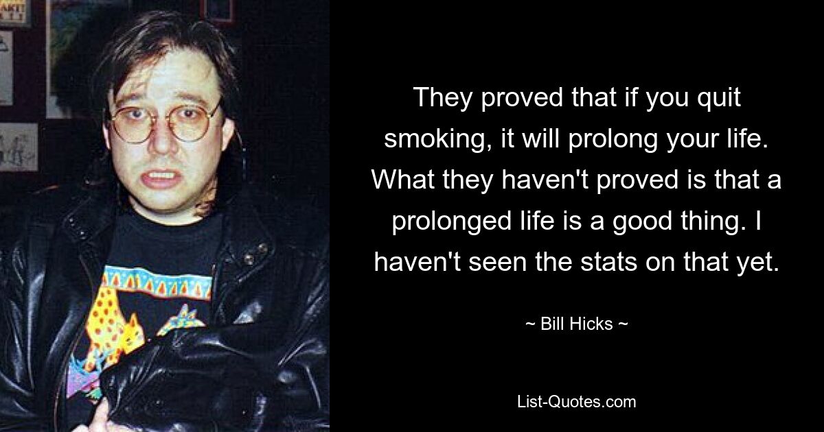 They proved that if you quit smoking, it will prolong your life. What they haven't proved is that a prolonged life is a good thing. I haven't seen the stats on that yet. — © Bill Hicks