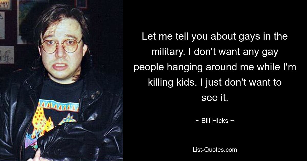 Let me tell you about gays in the military. I don't want any gay people hanging around me while I'm killing kids. I just don't want to see it. — © Bill Hicks