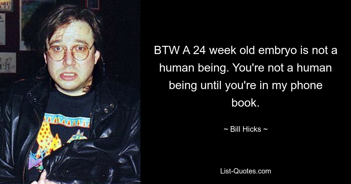 BTW A 24 week old embryo is not a human being. You're not a human being until you're in my phone book. — © Bill Hicks