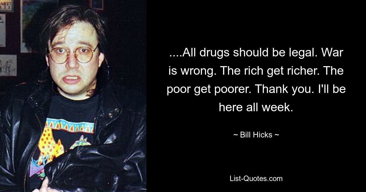 ....All drugs should be legal. War is wrong. The rich get richer. The poor get poorer. Thank you. I'll be here all week. — © Bill Hicks