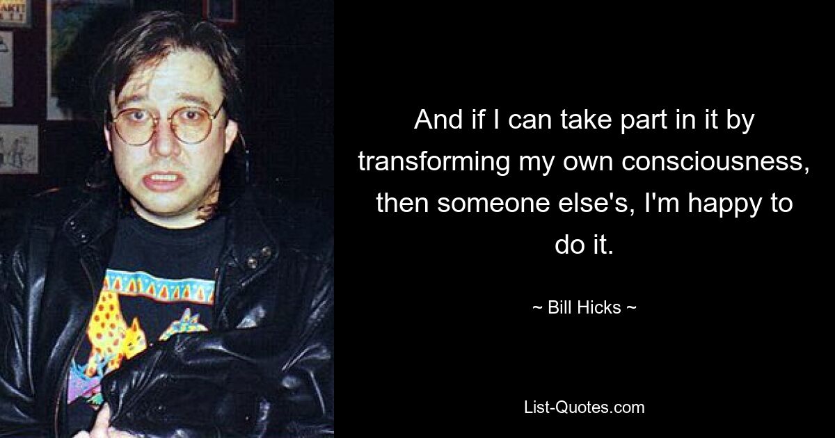 And if I can take part in it by transforming my own consciousness, then someone else's, I'm happy to do it. — © Bill Hicks