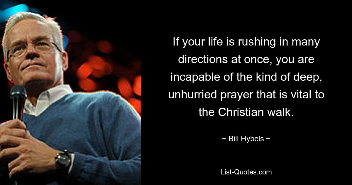 If your life is rushing in many directions at once, you are incapable of the kind of deep, unhurried prayer that is vital to the Christian walk. — © Bill Hybels