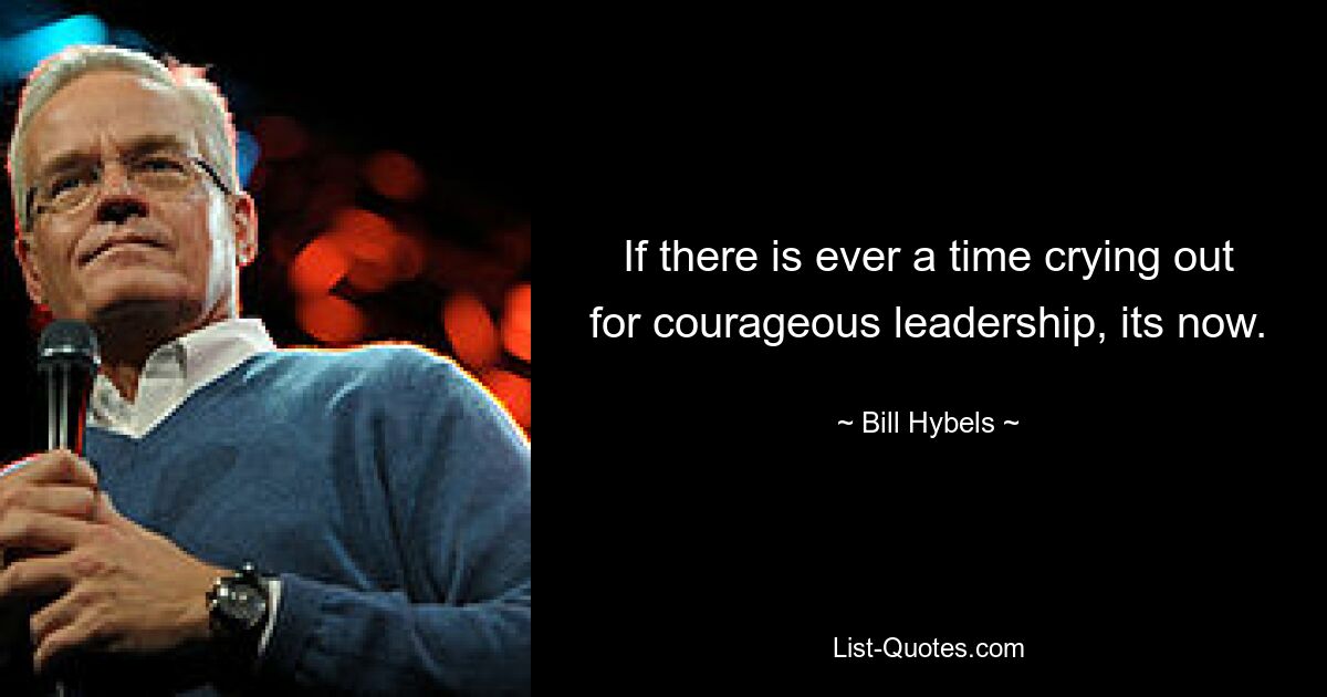 If there is ever a time crying out for courageous leadership, its now. — © Bill Hybels