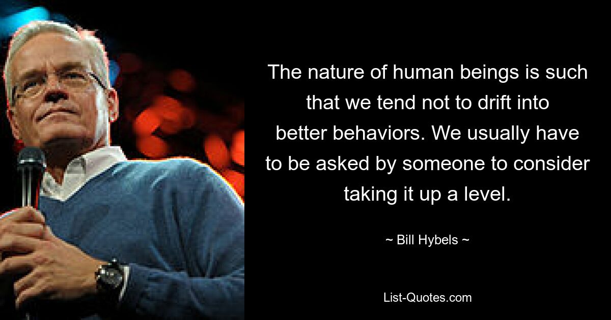 The nature of human beings is such that we tend not to drift into better behaviors. We usually have to be asked by someone to consider taking it up a level. — © Bill Hybels