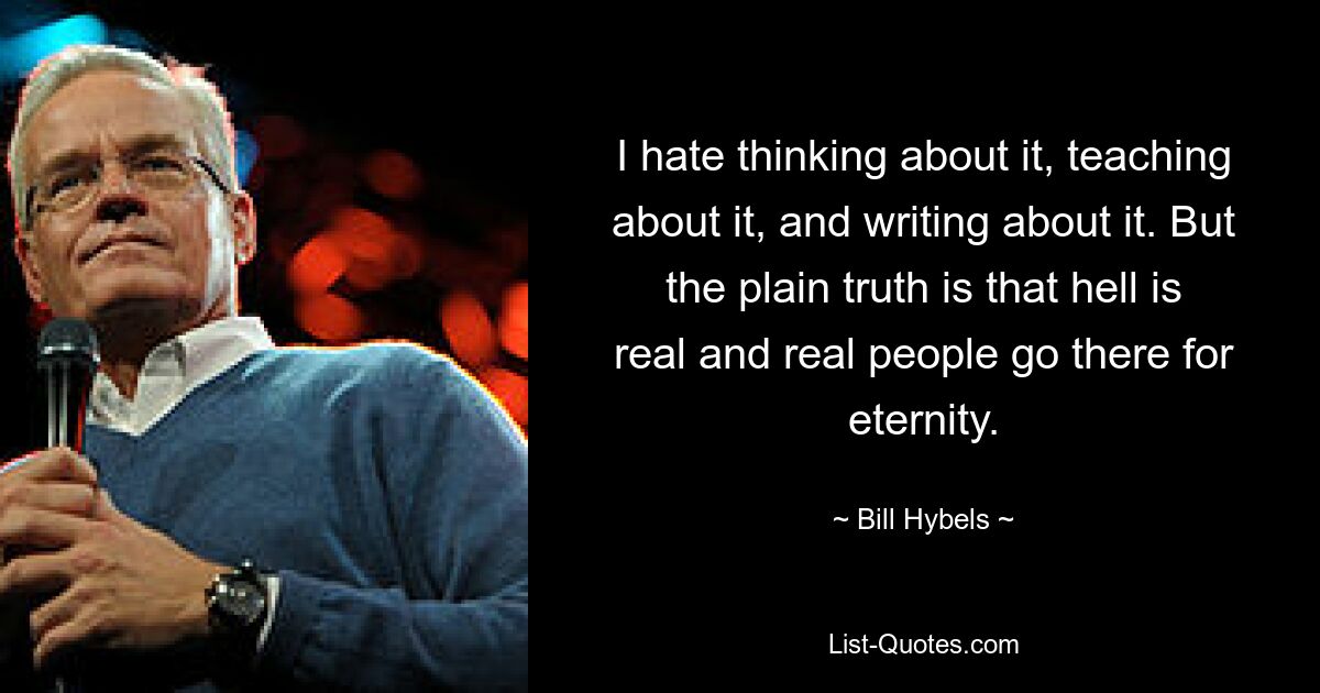 I hate thinking about it, teaching about it, and writing about it. But the plain truth is that hell is real and real people go there for eternity. — © Bill Hybels