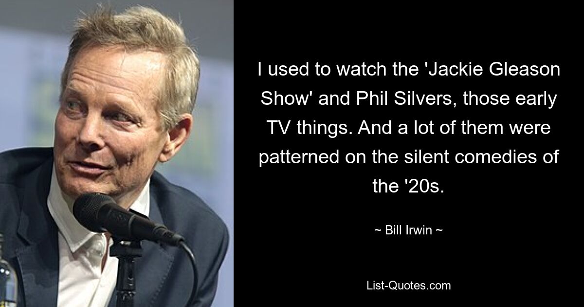 I used to watch the 'Jackie Gleason Show' and Phil Silvers, those early TV things. And a lot of them were patterned on the silent comedies of the '20s. — © Bill Irwin