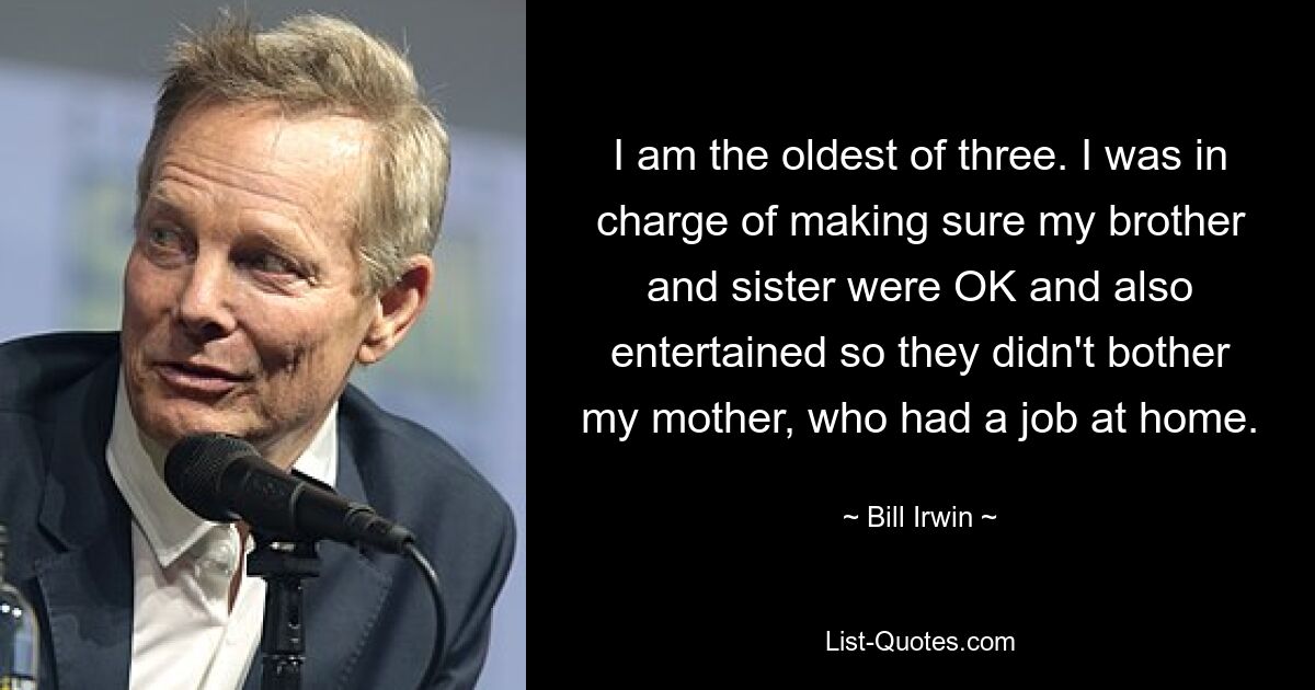 I am the oldest of three. I was in charge of making sure my brother and sister were OK and also entertained so they didn't bother my mother, who had a job at home. — © Bill Irwin