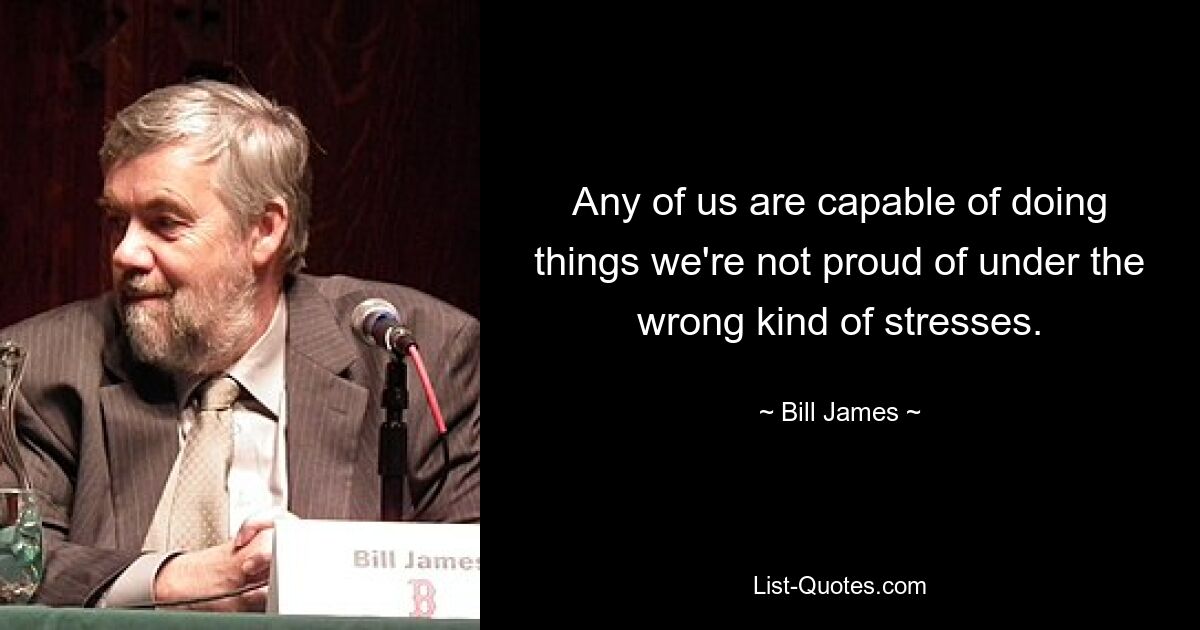 Any of us are capable of doing things we're not proud of under the wrong kind of stresses. — © Bill James