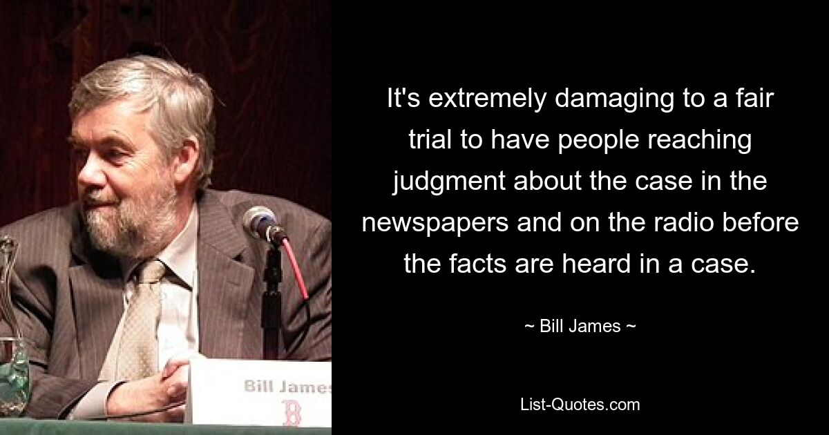 It's extremely damaging to a fair trial to have people reaching judgment about the case in the newspapers and on the radio before the facts are heard in a case. — © Bill James