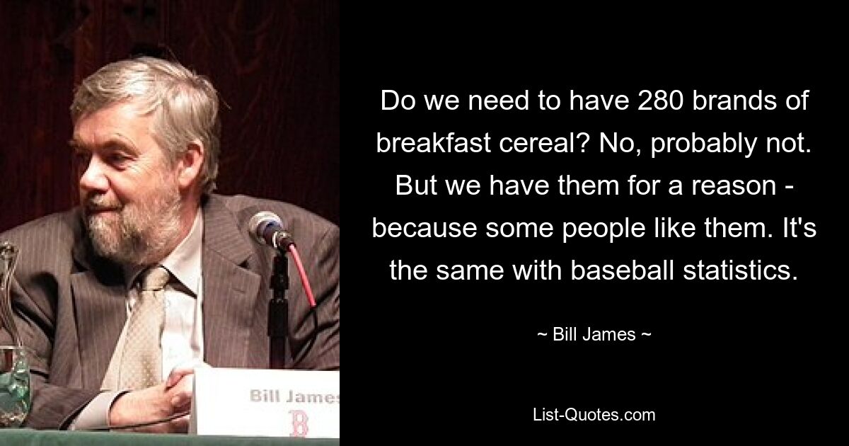 Do we need to have 280 brands of breakfast cereal? No, probably not. But we have them for a reason - because some people like them. It's the same with baseball statistics. — © Bill James