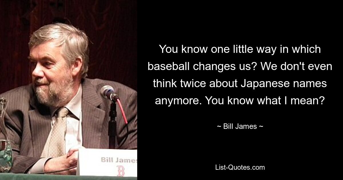 You know one little way in which baseball changes us? We don't even think twice about Japanese names anymore. You know what I mean? — © Bill James