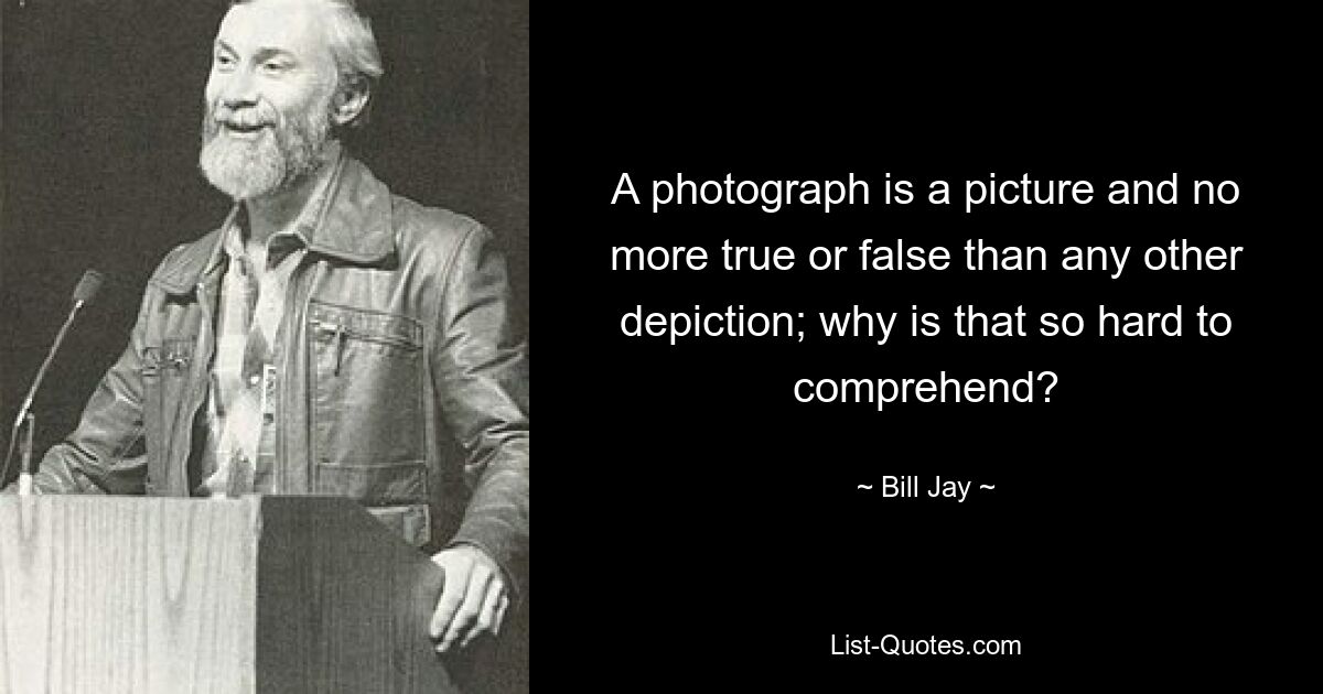 A photograph is a picture and no more true or false than any other depiction; why is that so hard to comprehend? — © Bill Jay