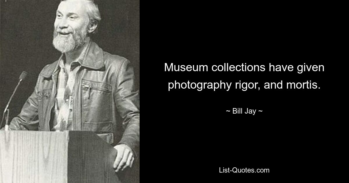 Museum collections have given photography rigor, and mortis. — © Bill Jay