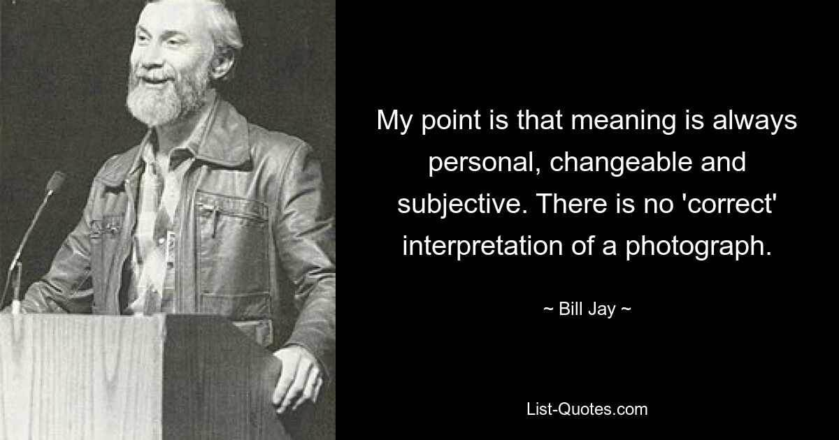 My point is that meaning is always personal, changeable and subjective. There is no 'correct' interpretation of a photograph. — © Bill Jay