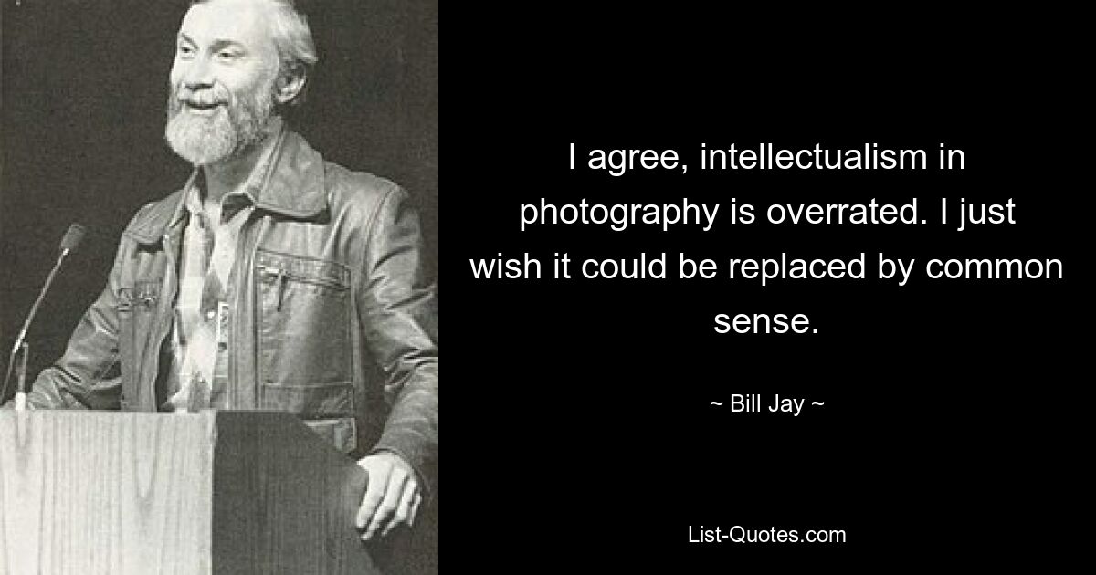 I agree, intellectualism in photography is overrated. I just wish it could be replaced by common sense. — © Bill Jay